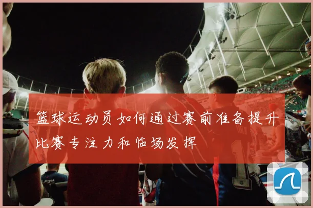 篮球运动员如何通过赛前准备提升比赛专注力和临场发挥