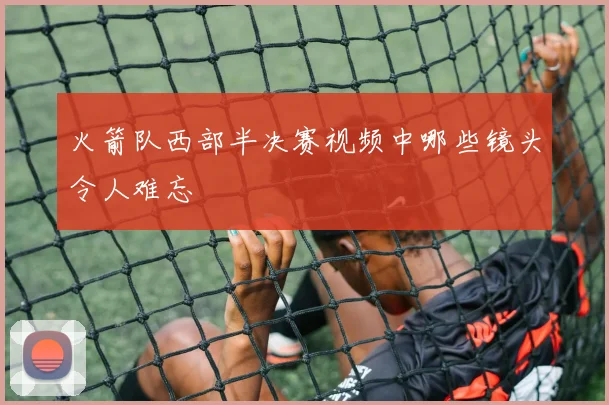 火箭队西部半决赛视频中哪些镜头令人难忘