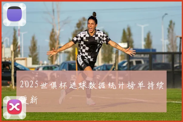 2025世俱杯进球数据统计榜单持续更新