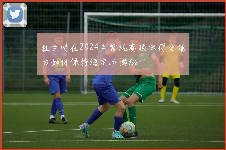 杜兰特在2024年常规赛顶级得分能力如何保持稳定性揭秘