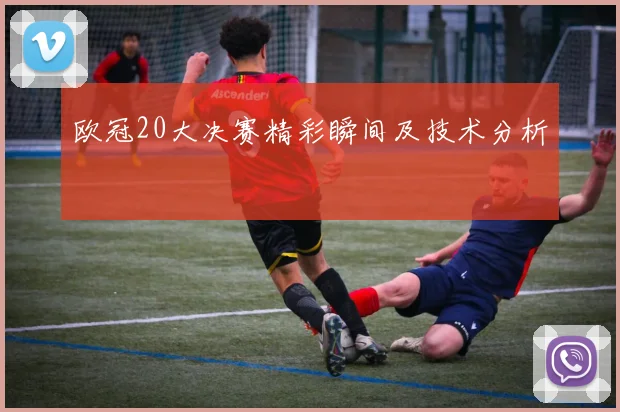 欧冠20大决赛精彩瞬间及技术分析